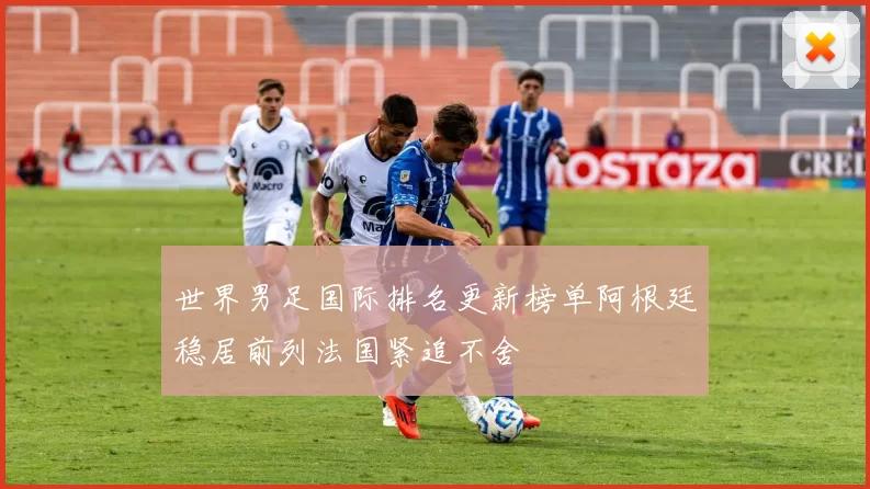 世界男足国际排名更新榜单阿根廷稳居前列法国紧追不舍