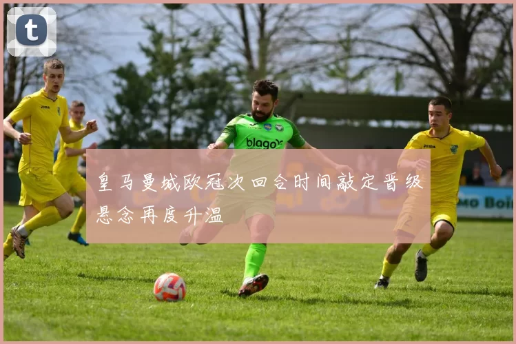 皇马曼城欧冠次回合时间敲定晋级悬念再度升温