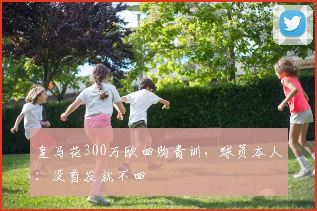 皇马花300万欧回购青训，球员本人：没首发就不回