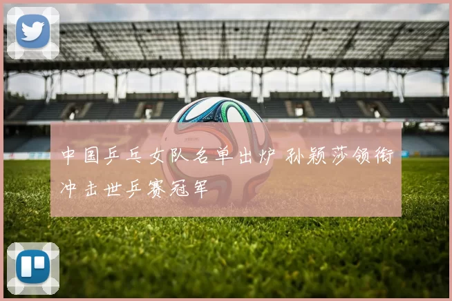 中国乒乓女队名单出炉 孙颖莎领衔冲击世乒赛冠军