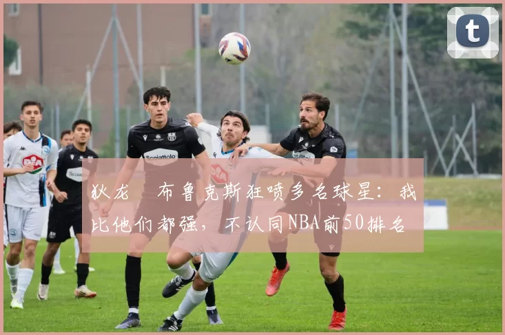 狄龙・布鲁克斯狂喷多名球星:我比他们都强,不认同NBA前50排名