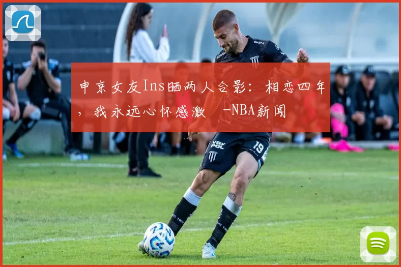 申京女友Ins晒两人合影:相恋四年,我永远心怀感激️-NBA新闻