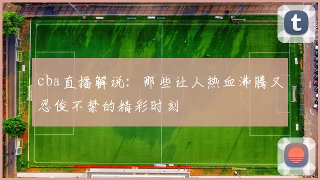 cba直播解说:那些让人热血沸腾又忍俊不禁的精彩时刻