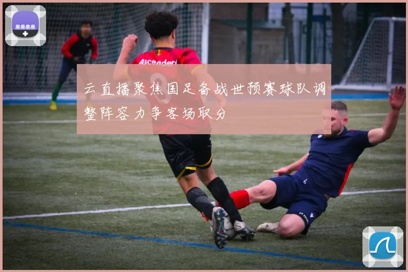 云直播聚焦国足备战世预赛球队调整阵容力争客场取分