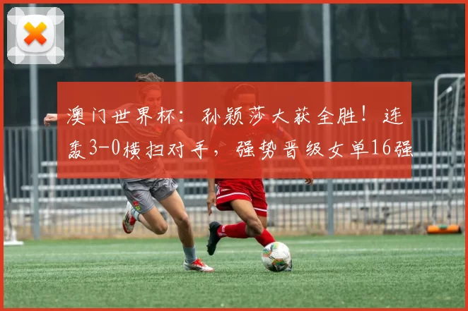 澳门世界杯:孙颖莎大获全胜!连轰3-0横扫对手,强势晋级女单16强