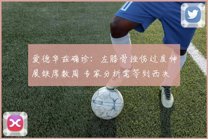 爱德华兹确诊：左膝骨挫伤过度伸展缺席数周 专家分析需等到西决