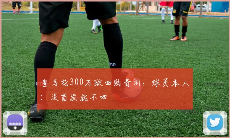 皇马花300万欧回购青训,球员本人:没首发就不回