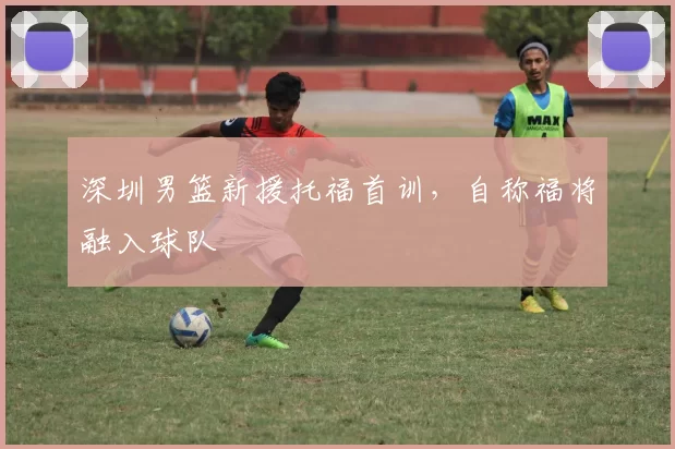 深圳男篮新援托福首训，自称福将融入球队