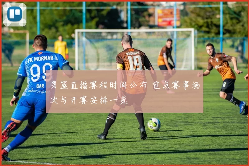 男篮直播赛程时间公布 重点赛事场次与开赛安排一览