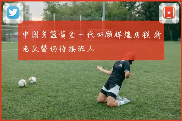中国男篮黄金一代回顾辉煌历程 新老交替仍待接班人
