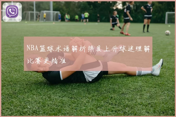 NBA篮球术语解析热度上升球迷理解比赛更精准