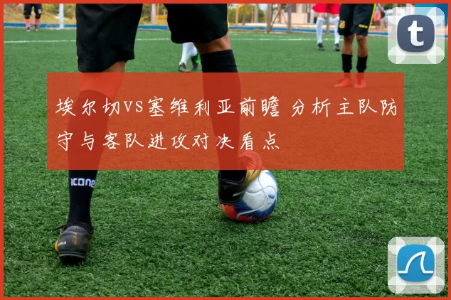 埃尔切vs塞维利亚前瞻 分析主队防守与客队进攻对决看点