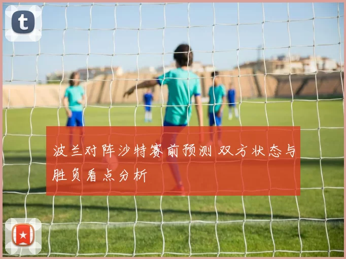 波兰对阵沙特赛前预测 双方状态与胜负看点分析