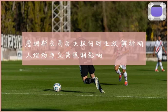 詹姆斯交易否决权何时生效 解析湖人续约与交易限制影响