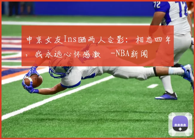 申京女友Ins晒两人合影：相恋四年，我永远心怀感激️-NBA新闻