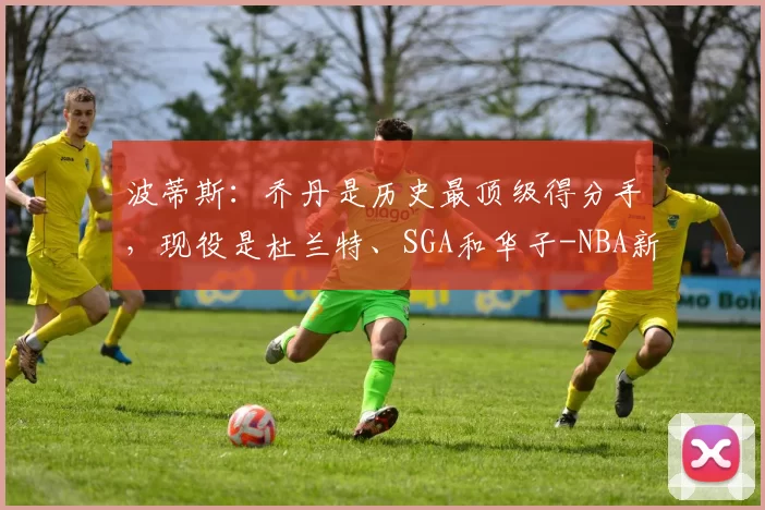 波蒂斯：乔丹是历史最顶级得分手，现役是杜兰特、SGA和华子-NBA新闻