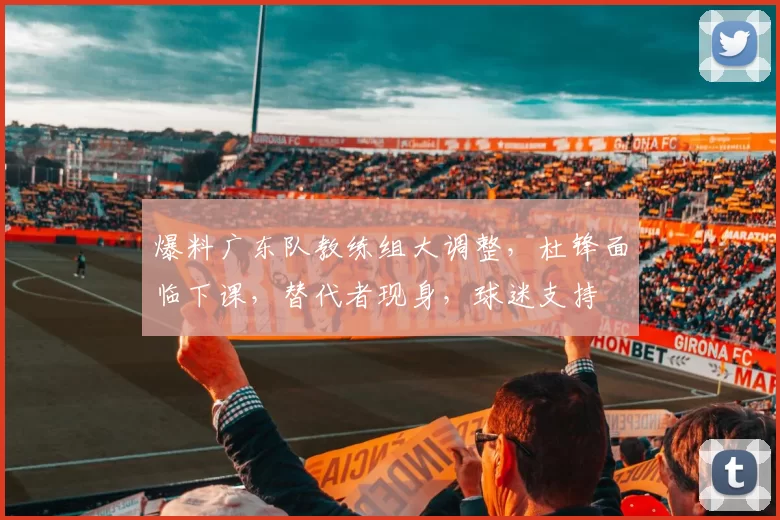 爆料广东队教练组大调整，杜锋面临下课，替代者现身，球迷支持