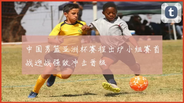 中国男篮亚洲杯赛程出炉小组赛首战迎战强敌冲击晋级