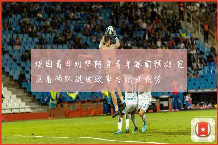 埃因青年对阵阿贾青年赛前预测 重点看两队进攻效率与比分走势