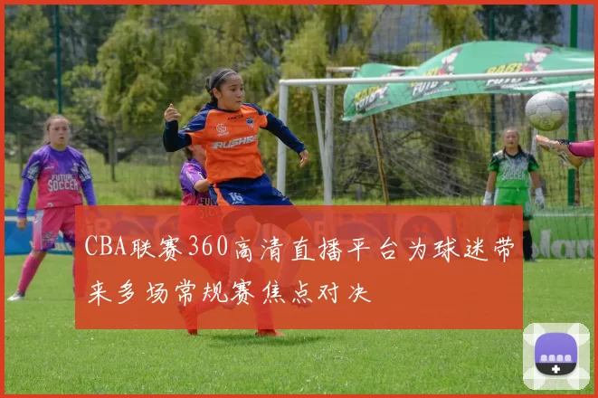 CBA联赛360高清直播平台为球迷带来多场常规赛焦点对决