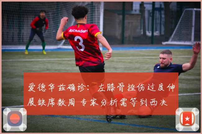 爱德华兹确诊：左膝骨挫伤过度伸展缺席数周 专家分析需等到西决