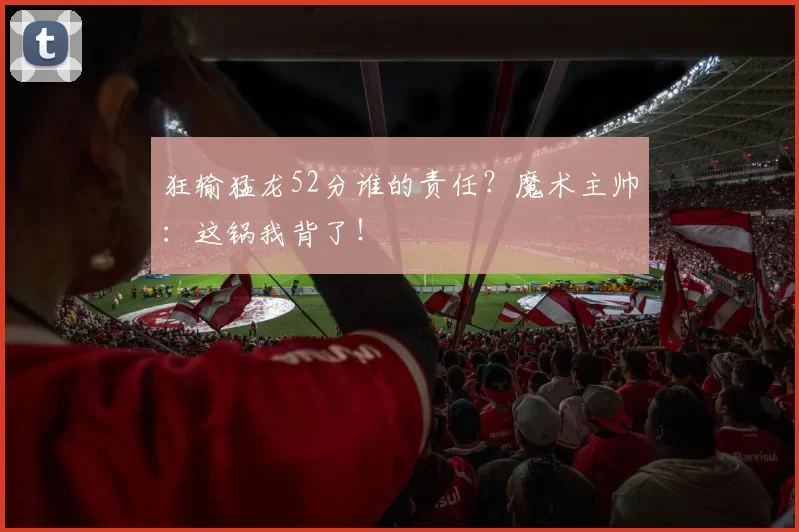 狂输猛龙52分谁的责任?魔术主帅:这锅我背了!