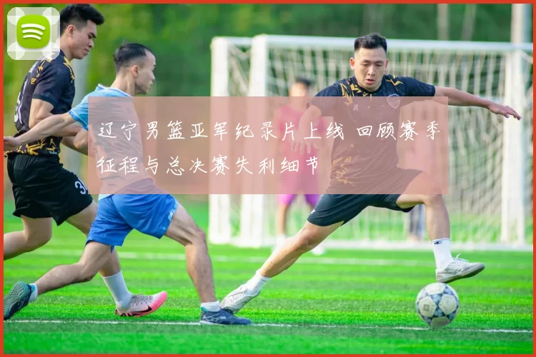 辽宁男篮亚军纪录片上线 回顾赛季征程与总决赛失利细节