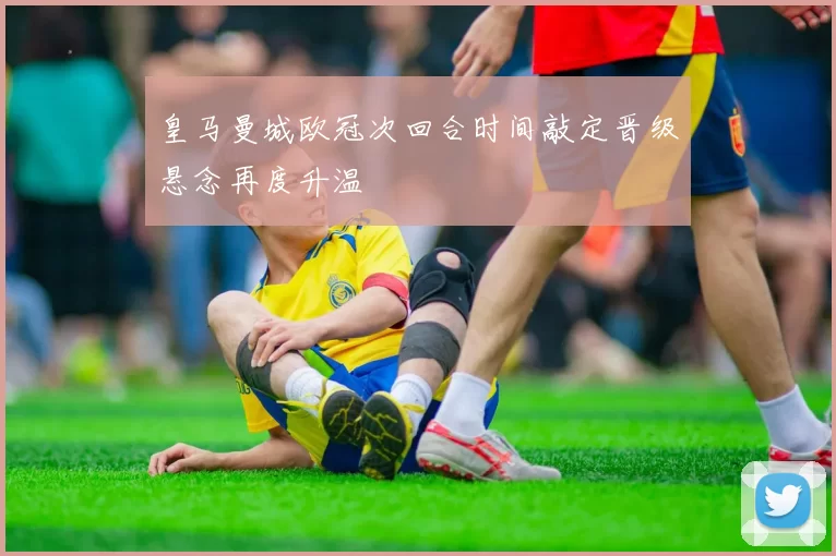 皇马曼城欧冠次回合时间敲定晋级悬念再度升温