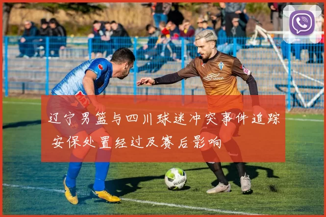 辽宁男篮与四川球迷冲突事件追踪 安保处置经过及赛后影响