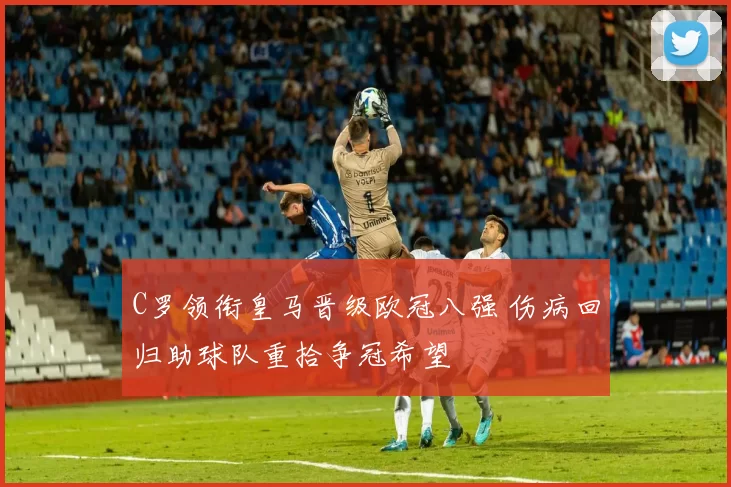 C罗领衔皇马晋级欧冠八强 伤病回归助球队重拾争冠希望