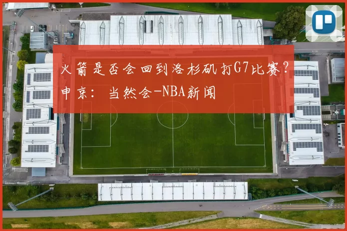 火箭是否会回到洛杉矶打G7比赛？申京：当然会-NBA新闻
