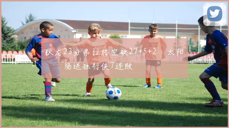 狄龙23分弗拉格空砍27+5+2 太阳主场送独行侠7连败