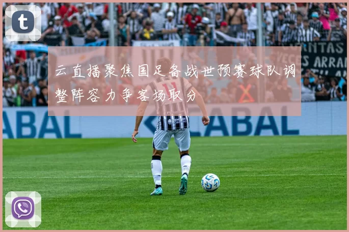 云直播聚焦国足备战世预赛球队调整阵容力争客场取分