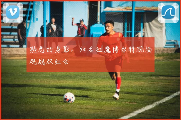 熟悉的身影，知名红魔博尔特现场观战双红会