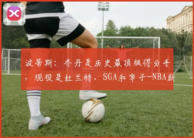 波蒂斯:乔丹是历史最顶级得分手,现役是杜兰特、SGA和华子-NBA新闻