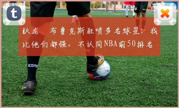 狄龙・布鲁克斯狂喷多名球星：我比他们都强，不认同NBA前50排名