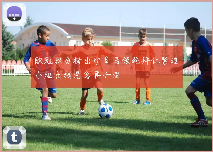 欧冠积分榜出炉皇马领跑拜仁紧追小组出线悬念再升温