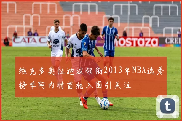 维克多奥拉迪波领衔2013年NBA选秀榜单阿内特首轮入围引关注