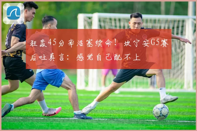 狂轰45分率活塞续命！坎宁安G5赛后吐真言：感觉自己配不上