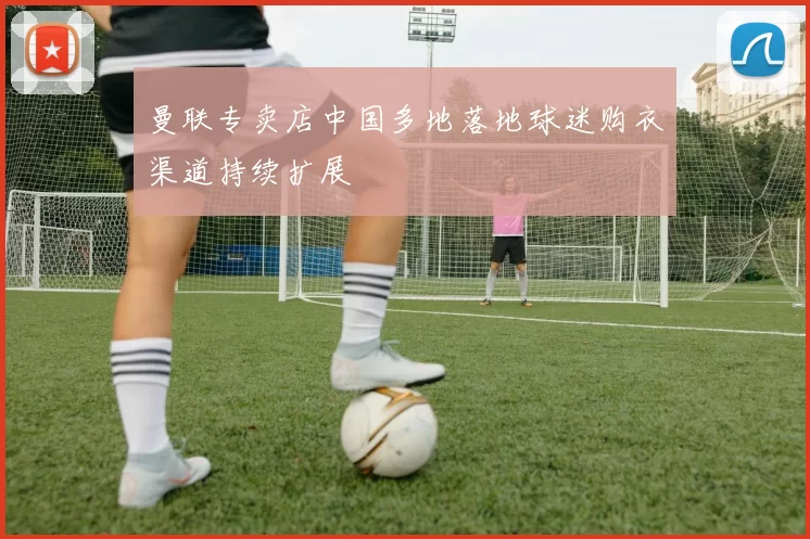 曼联专卖店中国多地落地球迷购衣渠道持续扩展