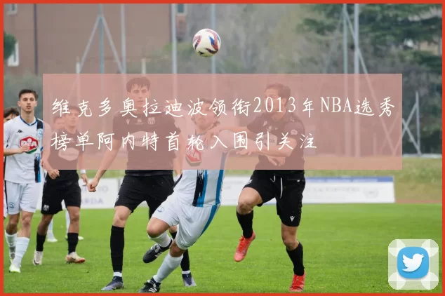 维克多奥拉迪波领衔2013年NBA选秀榜单阿内特首轮入围引关注