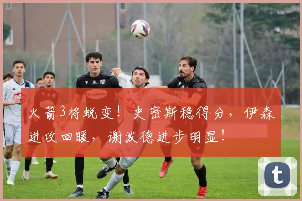 火箭3将蜕变！史密斯稳得分，伊森进攻回暖，谢泼德进步明显！