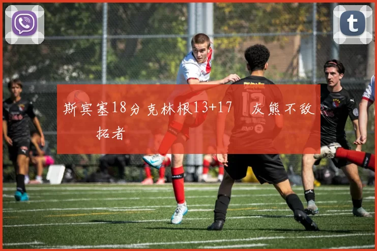 斯宾塞18分克林根13+17 灰熊不敌开拓者