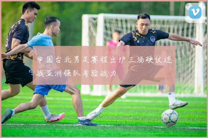 中国台北男足赛程出炉三场硬仗连战亚洲强队考验战力