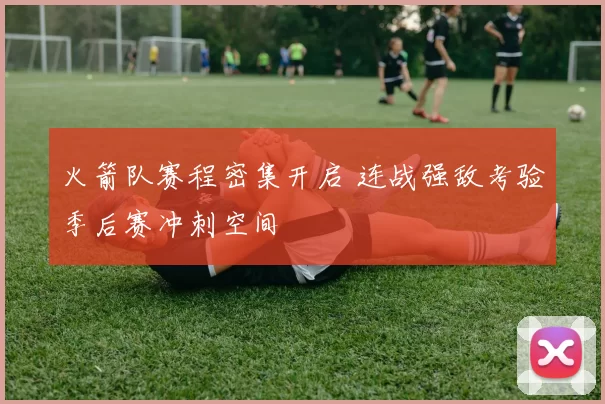 火箭队赛程密集开启 连战强敌考验季后赛冲刺空间