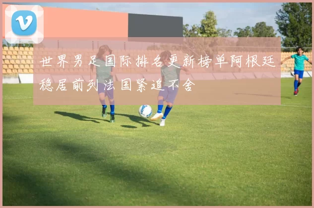 世界男足国际排名更新榜单阿根廷稳居前列法国紧追不舍