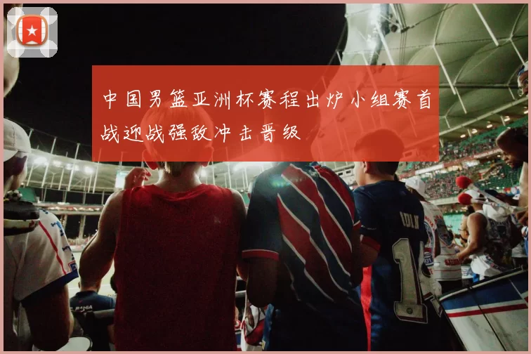 中国男篮亚洲杯赛程出炉小组赛首战迎战强敌冲击晋级