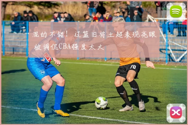 混的不错！辽篮旧将土超表现亮眼 被调侃CBA强度太大