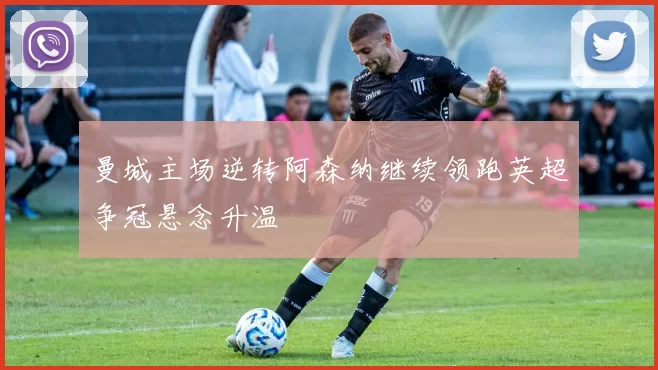 曼城主场逆转阿森纳继续领跑英超争冠悬念升温