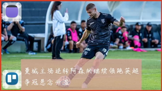 曼城主场逆转阿森纳继续领跑英超争冠悬念升温